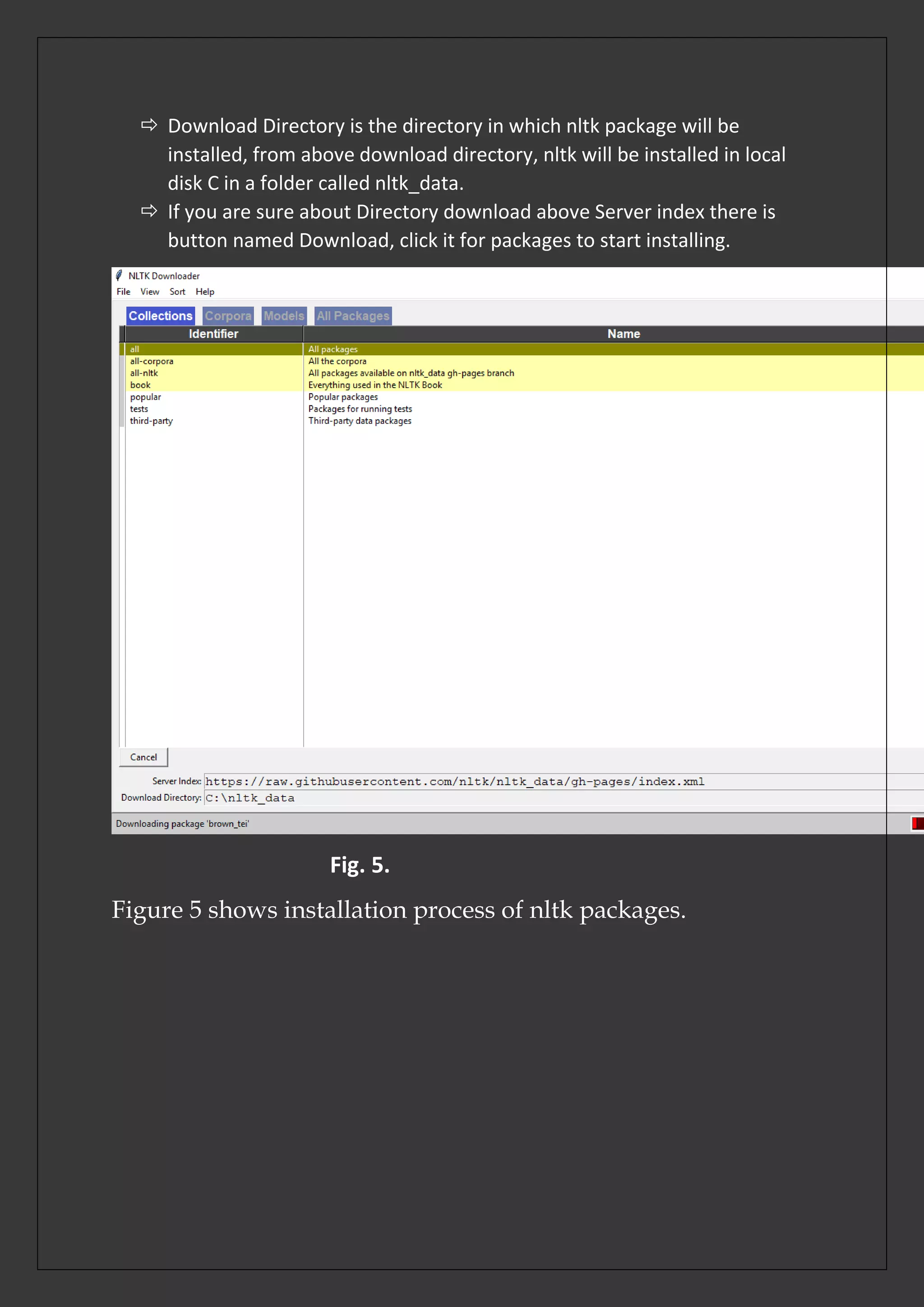  Download Directory is the directory in which nltk package will be
installed, from above download directory, nltk will be installed in local
disk C in a folder called nltk_data.
 If you are sure about Directory download above Server index there is
button named Download, click it for packages to start installing.
Fig. 5.
Figure 5 shows installation process of nltk packages.
 