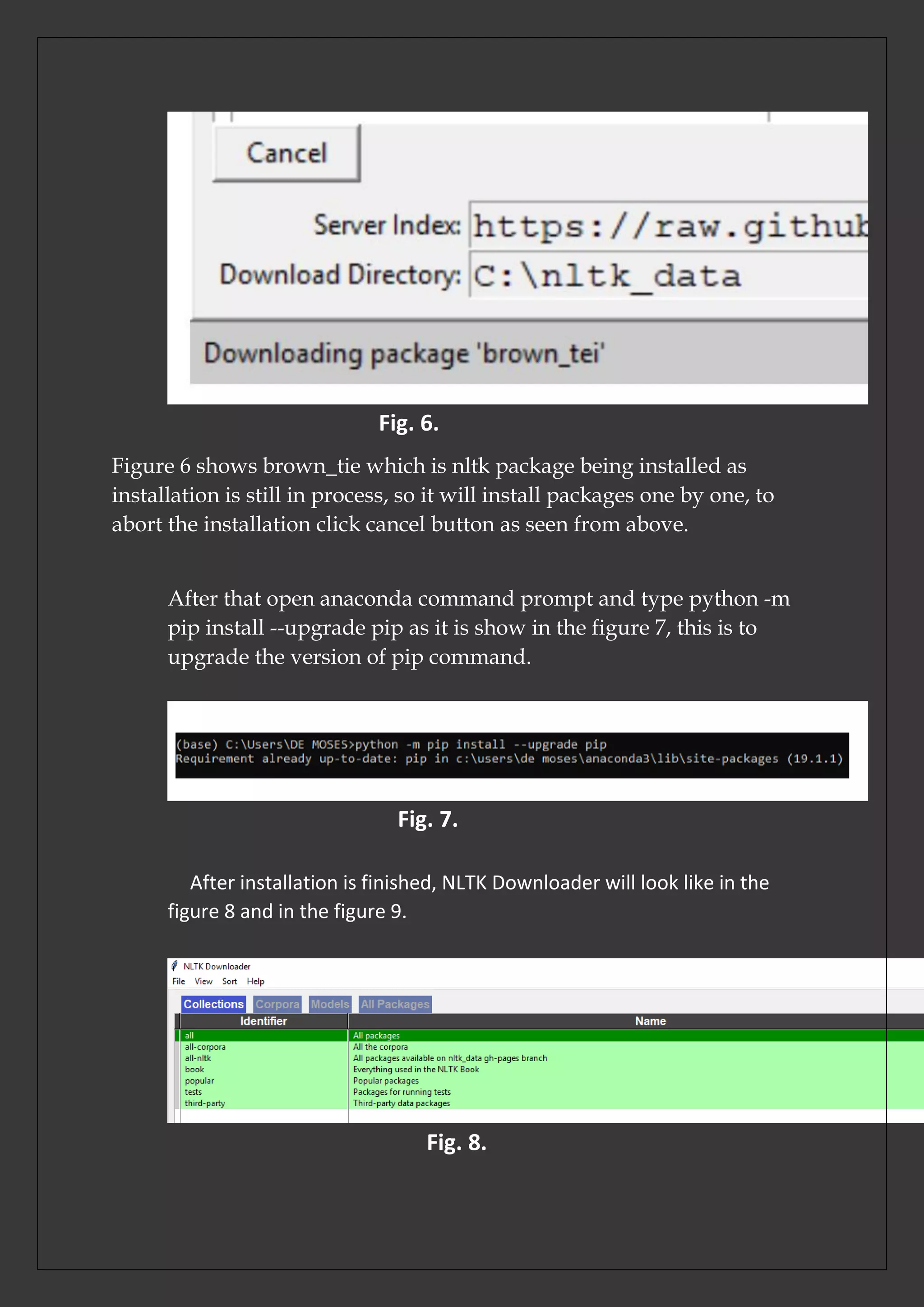 Fig. 6.
Figure 6 shows brown_tie which is nltk package being installed as
installation is still in process, so it will install packages one by one, to
abort the installation click cancel button as seen from above.
After that open anaconda command prompt and type python -m
pip install --upgrade pip as it is show in the figure 7, this is to
upgrade the version of pip command.
Fig. 7.
After installation is finished, NLTK Downloader will look like in the
figure 8 and in the figure 9.
Fig. 8.
 