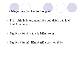 3 - Nhiệm vụ của phân tổ thống kê
- Phân chia hiện tượng nghiên cứu thành các loại
hình khác nhau.
- Nghiên cứu kết cấu của hiện tượng
- Nghiên cứu mối liên hệ giữa các tiêu thức.

 