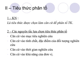 II – Tiêu thức phân tổ
1 – KN :
Là tiêu thức được chọn làm căn cứ để phân tổ TK.
2 – Các nguyên tắc lựa chọn tiêu thức phân tổ
- Căn cứ vào mục tiêu nghiên cứu
- Căn cứ vào tính chất, đặc điểm của đối tượng nghiên
cứu
- Căn cứ vào thời gian nghiên cứu
- Căn cứ vào khả năng của đơn vị.

 