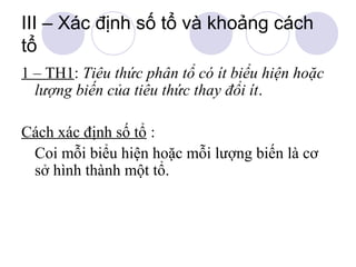 III – Xác định số tổ và khoảng cách
tổ
1 – TH1: Tiêu thức phân tổ có ít biểu hiện hoặc
lượng biến của tiêu thức thay đổi ít.
Cách xác định số tổ :
Coi mỗi biểu hiện hoặc mỗi lượng biến là cơ
sở hình thành một tổ.

 