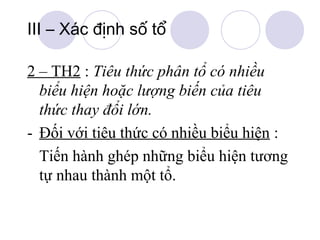 III – Xác định số tổ
2 – TH2 : Tiêu thức phân tổ có nhiều
biểu hiện hoặc lượng biến của tiêu
thức thay đổi lớn.
- Đối với tiêu thức có nhiều biểu hiện :
Tiến hành ghép những biểu hiện tương
tự nhau thành một tổ.

 