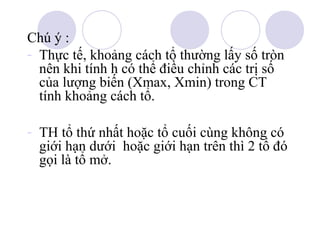 Chú ý :
- Thực tế, khoảng cách tổ thường lấy số tròn
nên khi tính h có thể điều chỉnh các trị số
của lượng biến (Xmax, Xmin) trong CT
tính khoảng cách tổ.
- TH tổ thứ nhất hoặc tổ cuối cùng không có
giới hạn dưới hoặc giới hạn trên thì 2 tổ đó
gọi là tổ mở.

 