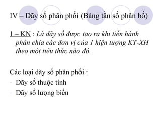 IV – Dãy số phân phối (Bảng tần số phân bố)
1 – KN : Là dãy số được tạo ra khi tiến hành
phân chia các đơn vị của 1 hiện tượng KT-XH
theo một tiêu thức nào đó.
Các loại dãy số phân phối :
- Dãy số thuộc tính
- Dãy số lượng biến

 
