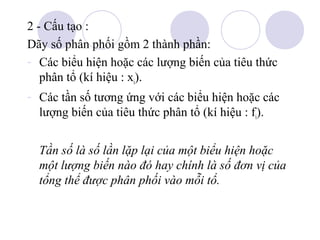 2 - Cấu tạo :
Dãy số phân phối gồm 2 thành phần:
- Các biểu hiện hoặc các lượng biến của tiêu thức
phân tổ (kí hiệu : xi).
- Các tần số tương ứng với các biểu hiện hoặc các
lượng biến của tiêu thức phân tổ (kí hiệu : fi).
Tần số là số lần lặp lại của một biểu hiện hoặc
một lượng biến nào đó hay chính là số đơn vị của
tổng thể được phân phối vào mỗi tổ.

 