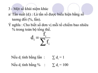 3 - Một số khái niệm khác
a/ Tần suất (di) : Là tần số được biểu hiện bằng số
tương đối (%, lần).
Ý nghĩa : Cho biết số đơn vị mỗi tổ chiếm bao nhiêu
% trong toàn bộ tổng thể.

di =

fi

∑f

i

Nếu di tính bằng lần :

∑ di = 1

Nếu di tính bằng % :

∑ di = 100

 