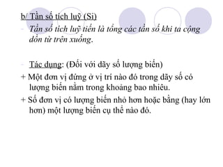 b/ Tần số tích luỹ (Si)
- Tần số tích luỹ tiến là tổng các tần số khi ta cộng
dồn từ trên xuống.
- Tác dụng: (Đối với dãy số lượng biến)
+ Một đơn vị đứng ở vị trí nào đó trong dãy số có
lượng biến nằm trong khoảng bao nhiêu.
+ Số đơn vị có lượng biến nhỏ hơn hoặc bằng (hay lớn
hơn) một lượng biến cụ thể nào đó.

 