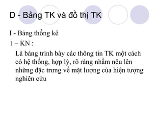 D - Bảng TK và đồ thị TK
I - Bảng thống kê
1 – KN :
Là bảng trình bày các thông tin TK một cách
có hệ thống, hợp lý, rõ ràng nhằm nêu lên
những đặc trưng về mặt lượng của hiện tượng
nghiên cứu

 