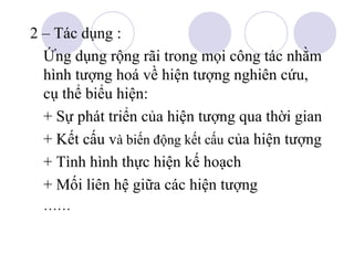 2 – Tác dụng :
Ứng dụng rộng rãi trong mọi công tác nhằm
hình tượng hoá về hiện tượng nghiên cứu,
cụ thể biểu hiện:
+ Sự phát triển của hiện tượng qua thời gian
+ Kết cấu và biến động kết cấu của hiện tượng
+ Tình hình thực hiện kế hoạch
+ Mối liên hệ giữa các hiện tượng
……

 