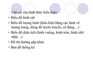- Căn cứ vào hình thức biểu hiện:
+ Biểu đồ hình cột
+ Biểu đồ tượng hình (biểu hiện bằng các hình vẽ
tượng trưng, dùng để tuyên truyền, cổ động…)
+ Biểu đồ diện tích (hình vuông, hình tròn, hình chữ
nhật…)
+ Đồ thị đường gấp khúc
+ Bản đồ thống kê

 