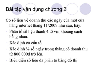 Bài tập vận dụng chương 2
Có số liệu về doanh thu các ngày của một cửa
hàng internet tháng 11/2009 như sau, hãy:
- Phân tổ số liệu thành 4 tổ với khoảng cách
bằng nhau.
- Xác định cơ cấu tổ
- Xác định % số ngày trong tháng có doanh thu
từ 800 000đ trở lên.
- Biểu diễn số liệu đã phân tổ bằng đồ thị.

 