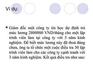 Ví dụ:



Giám đốc một công ty tin học dự định trả
mức lương 2800000 VND/tháng cho một lập
trình viên làm tại công ty với 3 năm kinh
nghiệm. Để biết mức lương này đã thoả đáng
chưa, ông ta tổ chức một cuộc điều tra 30 lập
trình viên làm cho các công ty cạnh tranh với
3 năm kinh nghiệm. Kết quả điều tra như sau:

 