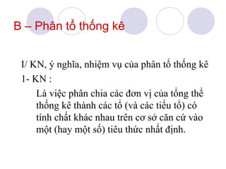 B – Phân tổ thống kê
I/ KN, ý nghĩa, nhiệm vụ của phân tổ thống kê
1- KN :
Là việc phân chia các đơn vị của tổng thể
thống kê thành các tổ (và các tiểu tổ) có
tính chất khác nhau trên cơ sở căn cứ vào
một (hay một số) tiêu thức nhất định.

 