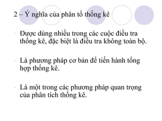 2 – Ý nghĩa của phân tổ thống kê
- Được dùng nhiều trong các cuộc điều tra
thống kê, đặc biệt là điều tra không toàn bộ.
- Là phương pháp cơ bản để tiến hành tổng
hợp thống kê.
- Là một trong các phương pháp quan trọng
của phân tích thống kê.

 