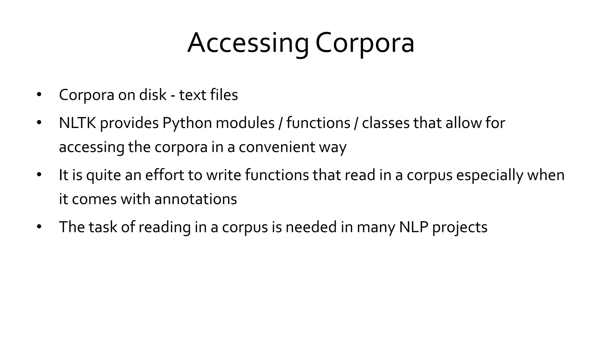 Accessing Corpora
• Corpora on disk - text files
• NLTK provides Python modules / functions / classes that allow for
accessing the corpora in a convenient way
• It is quite an effort to write functions that read in a corpus especially when
it comes with annotations
• The task of reading in a corpus is needed in many NLP projects
 