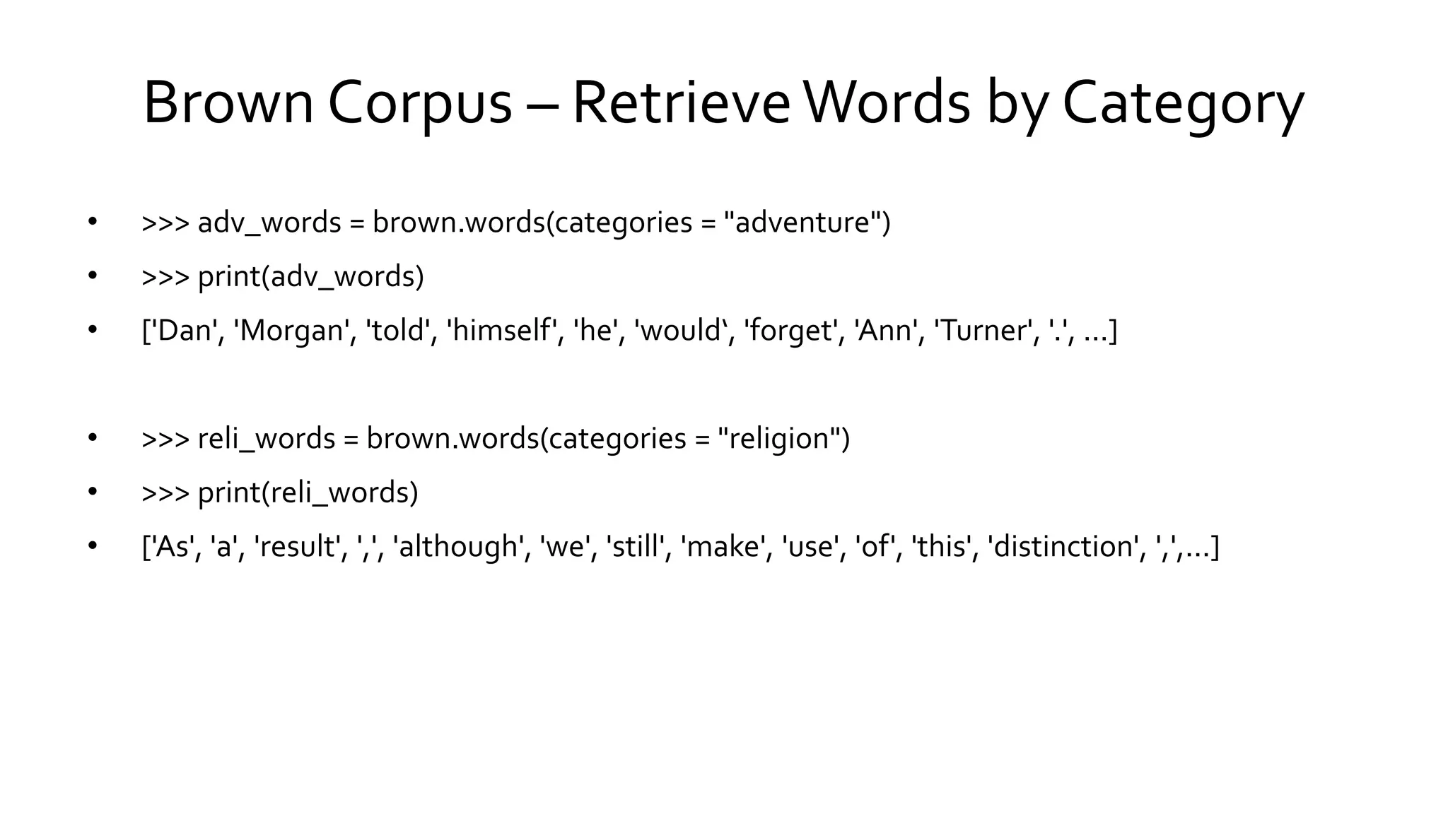 Brown Corpus – RetrieveWords by Category
• >>> adv_words = brown.words(categories = "adventure")
• >>> print(adv_words)
• ['Dan', 'Morgan', 'told', 'himself', 'he', 'would‘, 'forget', 'Ann', 'Turner', '.', ...]
• >>> reli_words = brown.words(categories = "religion")
• >>> print(reli_words)
• ['As', 'a', 'result', ',', 'although', 'we', 'still', 'make', 'use', 'of', 'this', 'distinction', ',',...]
 
