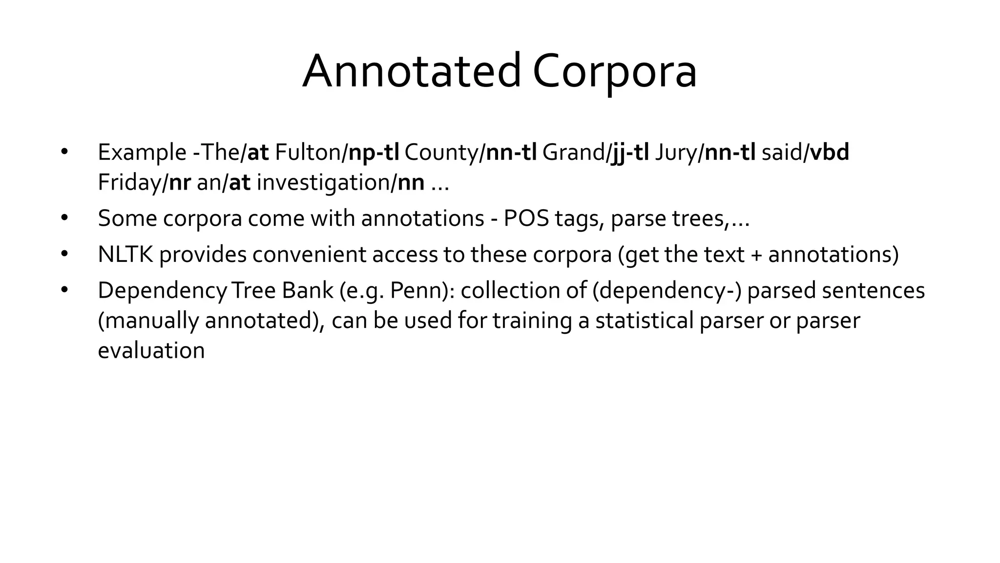 Annotated Corpora
• Example -The/at Fulton/np-tl County/nn-tl Grand/jj-tl Jury/nn-tl said/vbd
Friday/nr an/at investigation/nn ...
• Some corpora come with annotations - POS tags, parse trees,...
• NLTK provides convenient access to these corpora (get the text + annotations)
• DependencyTree Bank (e.g. Penn): collection of (dependency-) parsed sentences
(manually annotated), can be used for training a statistical parser or parser
evaluation
 