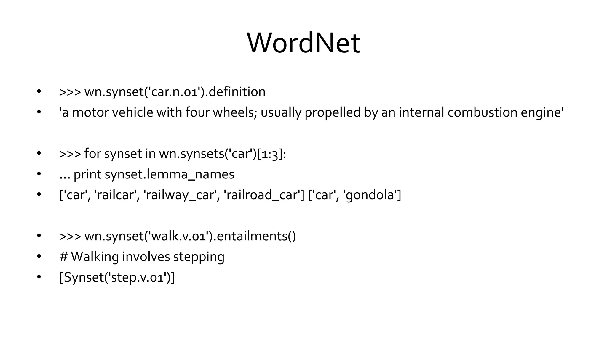 WordNet
• >>> wn.synset('car.n.01').definition
• 'a motor vehicle with four wheels; usually propelled by an internal combustion engine'
• >>> for synset in wn.synsets('car')[1:3]:
• ... print synset.lemma_names
• ['car', 'railcar', 'railway_car', 'railroad_car'] ['car', 'gondola']
• >>> wn.synset('walk.v.01').entailments()
• #Walking involves stepping
• [Synset('step.v.01')]
 