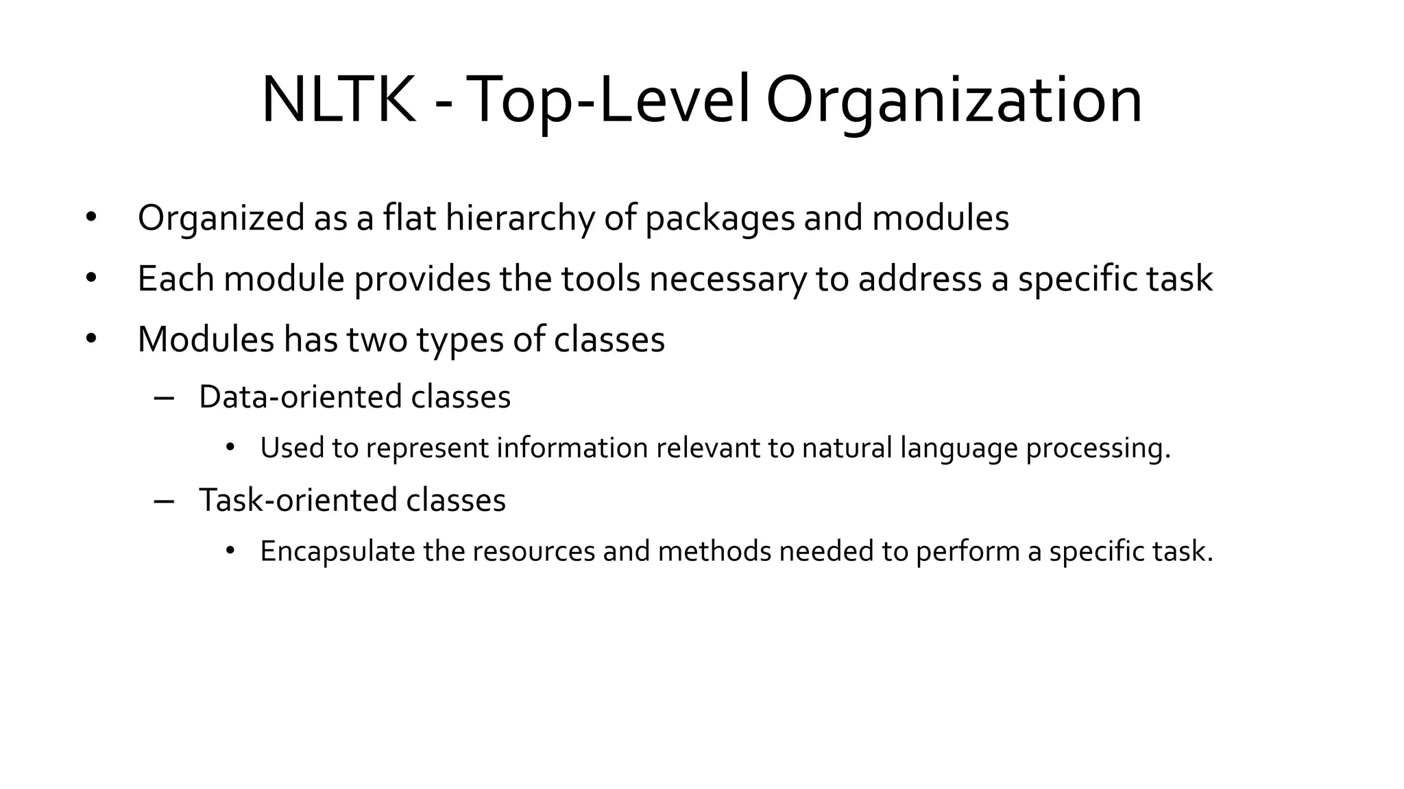 NLTK -Top-Level Organization
• Organized as a flat hierarchy of packages and modules
• Each module provides the tools necessary to address a specific task
• Modules has two types of classes
– Data-oriented classes
• Used to represent information relevant to natural language processing.
– Task-oriented classes
• Encapsulate the resources and methods needed to perform a specific task.
 