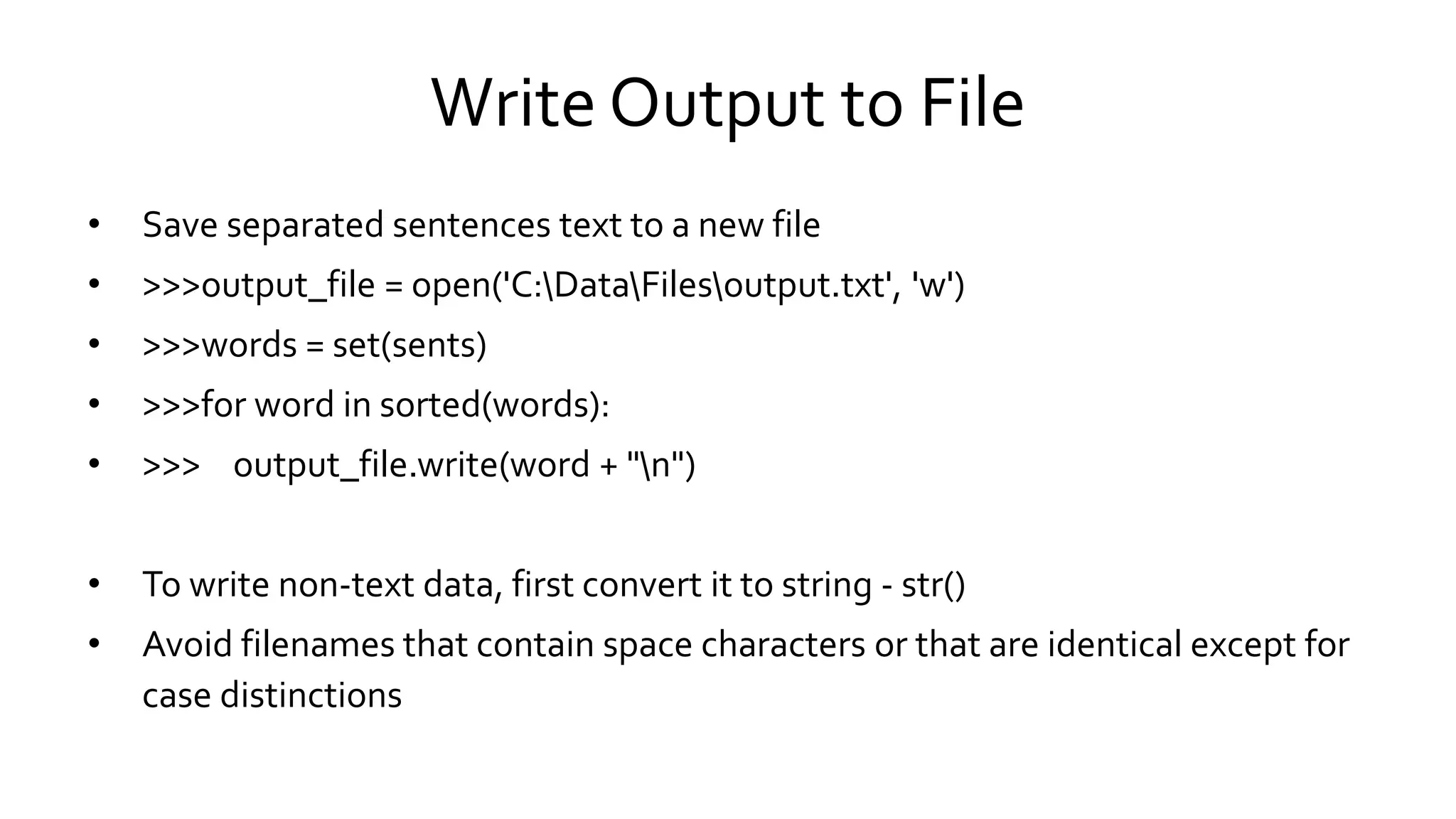 Write Output to File
• Save separated sentences text to a new file
• >>>output_file = open('C:DataFilesoutput.txt', 'w')
• >>>words = set(sents)
• >>>for word in sorted(words):
• >>> output_file.write(word + "n")
• To write non-text data, first convert it to string - str()
• Avoid filenames that contain space characters or that are identical except for
case distinctions
 