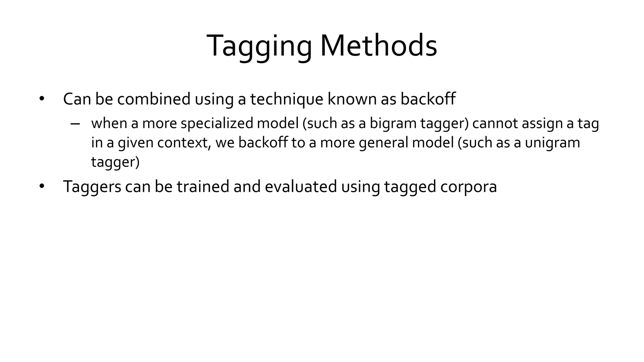 Tagging Methods
• Can be combined using a technique known as backoff
– when a more specialized model (such as a bigram tagger) cannot assign a tag
in a given context, we backoff to a more general model (such as a unigram
tagger)
• Taggers can be trained and evaluated using tagged corpora
 