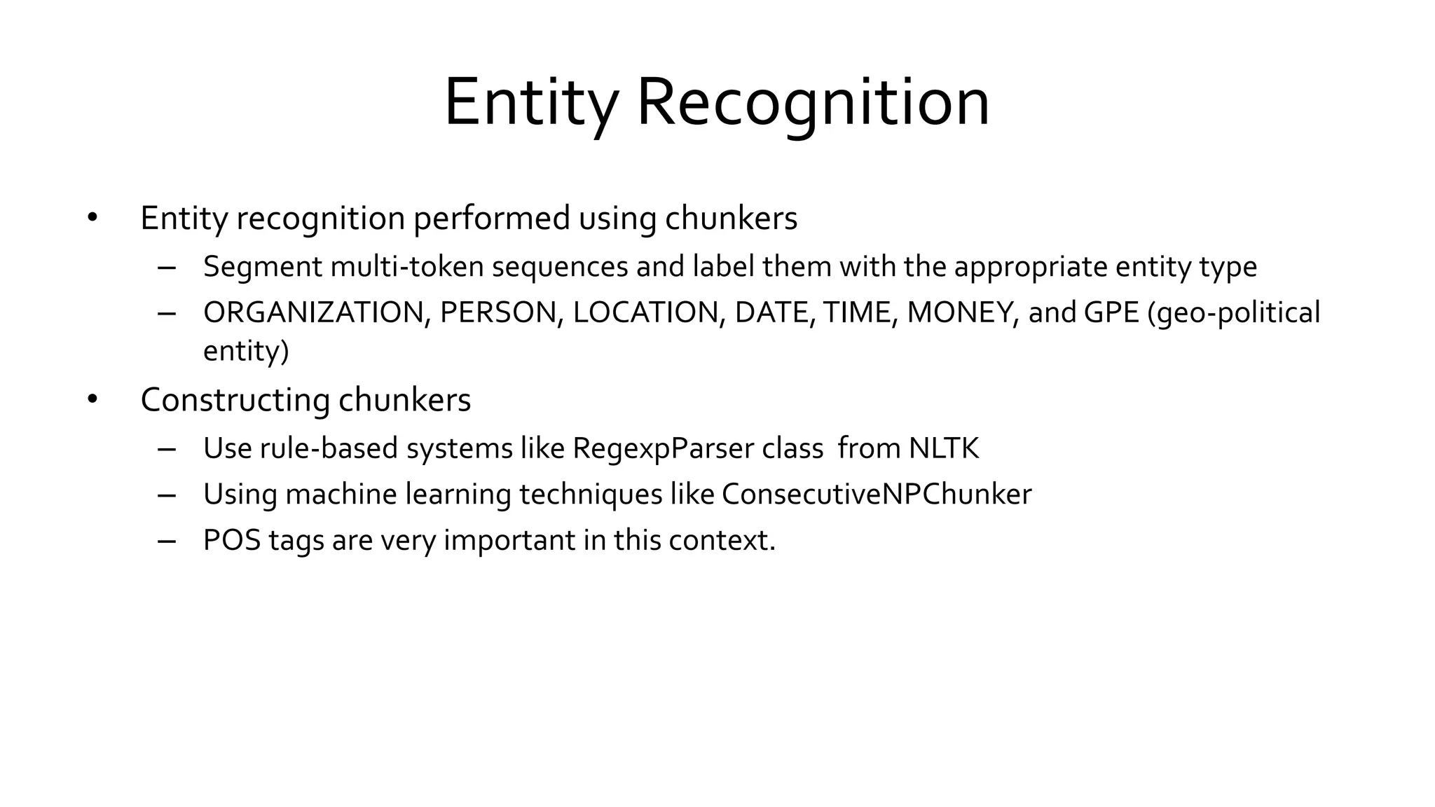 Entity Recognition
• Entity recognition performed using chunkers
– Segment multi-token sequences and label them with the appropriate entity type
– ORGANIZATION, PERSON, LOCATION, DATE,TIME, MONEY, and GPE (geo-political
entity)
• Constructing chunkers
– Use rule-based systems like RegexpParser class from NLTK
– Using machine learning techniques like ConsecutiveNPChunker
– POS tags are very important in this context.
 