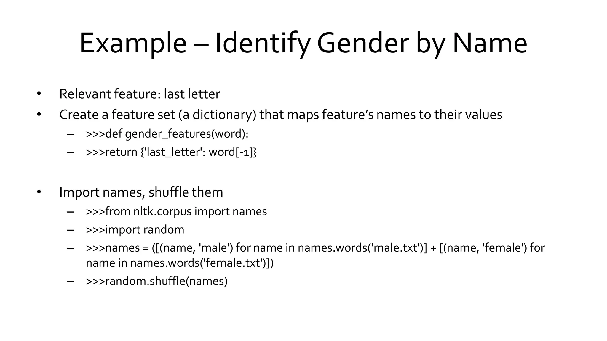 Example – Identify Gender by Name
• Relevant feature: last letter
• Create a feature set (a dictionary) that maps feature’s names to their values
– >>>def gender_features(word):
– >>>return {'last_letter': word[-1]}
• Import names, shuffle them
– >>>from nltk.corpus import names
– >>>import random
– >>>names = ([(name, 'male') for name in names.words('male.txt')] + [(name, 'female') for
name in names.words('female.txt')])
– >>>random.shuffle(names)
 