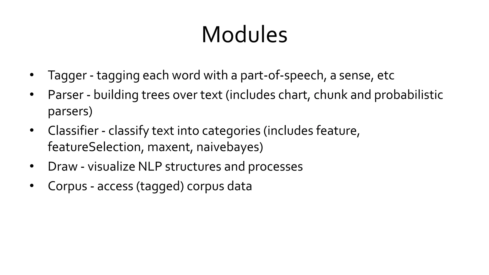 Modules
• Tagger - tagging each word with a part-of-speech, a sense, etc
• Parser - building trees over text (includes chart, chunk and probabilistic
parsers)
• Classifier - classify text into categories (includes feature,
featureSelection, maxent, naivebayes)
• Draw - visualize NLP structures and processes
• Corpus - access (tagged) corpus data
 