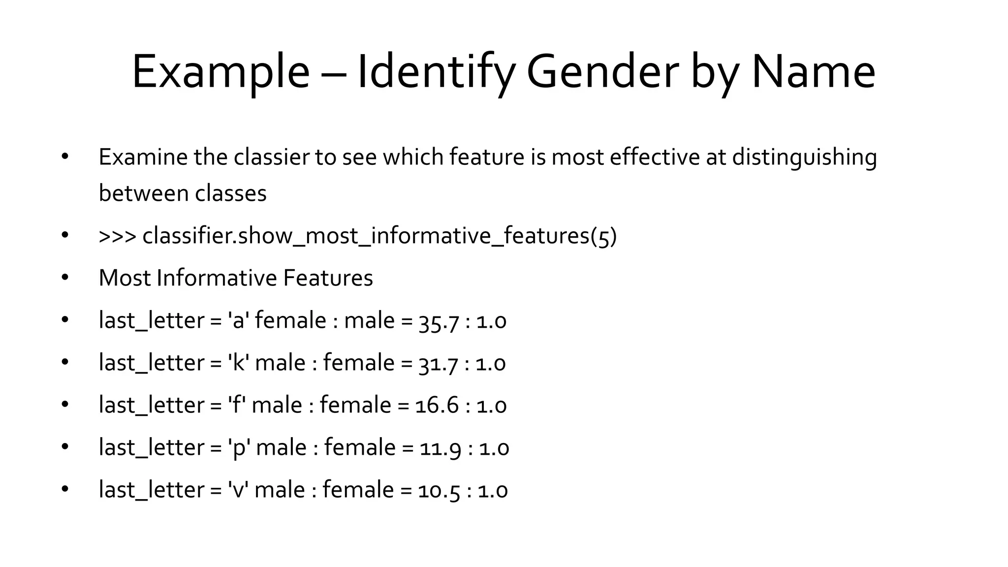 Example – Identify Gender by Name
• Examine the classier to see which feature is most effective at distinguishing
between classes
• >>> classifier.show_most_informative_features(5)
• Most Informative Features
• last_letter = 'a' female : male = 35.7 : 1.0
• last_letter = 'k' male : female = 31.7 : 1.0
• last_letter = 'f' male : female = 16.6 : 1.0
• last_letter = 'p' male : female = 11.9 : 1.0
• last_letter = 'v' male : female = 10.5 : 1.0
 