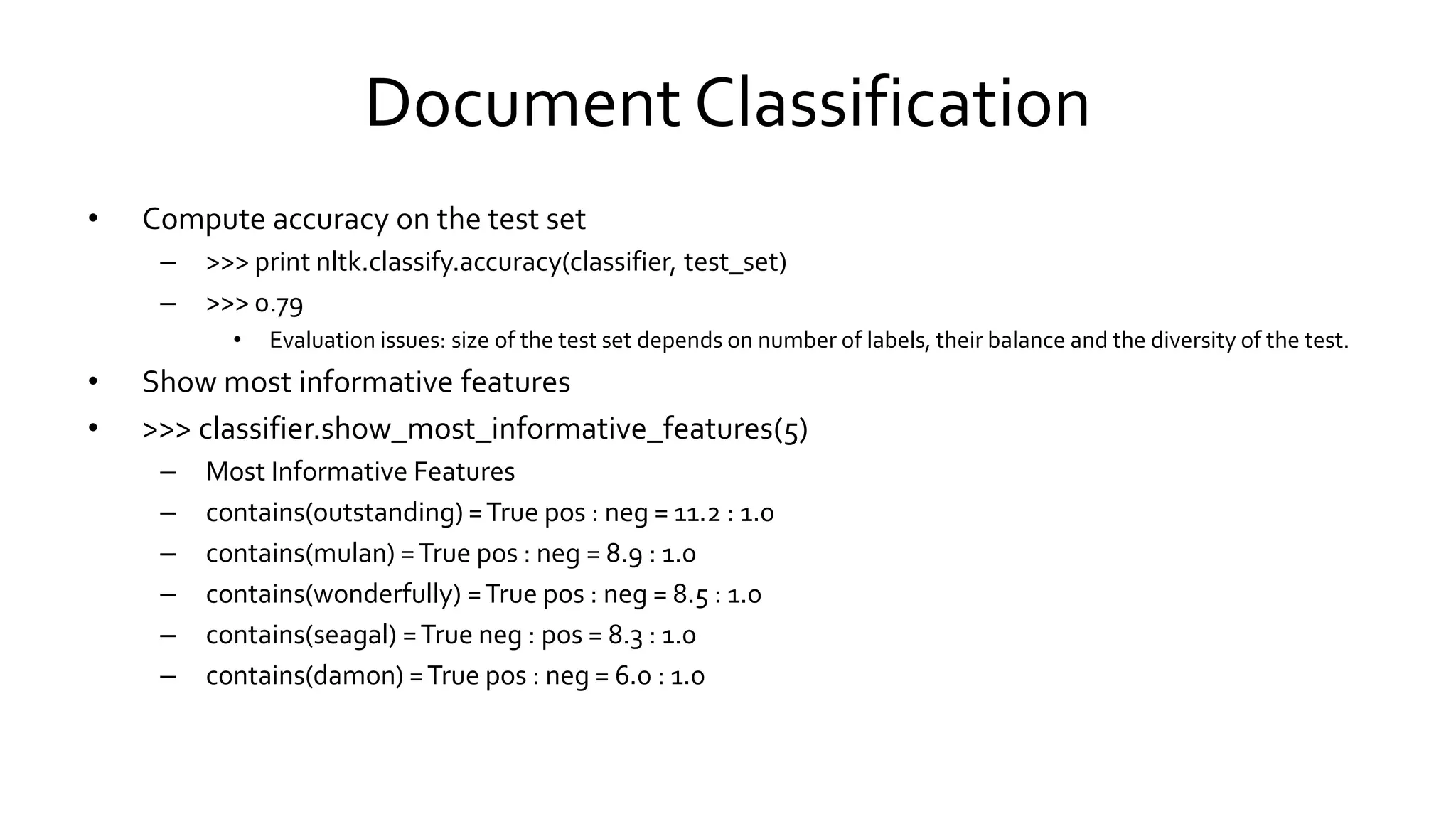 Document Classification
• Compute accuracy on the test set
– >>> print nltk.classify.accuracy(classifier, test_set)
– >>> 0.79
• Evaluation issues: size of the test set depends on number of labels, their balance and the diversity of the test.
• Show most informative features
• >>> classifier.show_most_informative_features(5)
– Most Informative Features
– contains(outstanding) =True pos : neg = 11.2 : 1.0
– contains(mulan) =True pos : neg = 8.9 : 1.0
– contains(wonderfully) =True pos : neg = 8.5 : 1.0
– contains(seagal) =True neg : pos = 8.3 : 1.0
– contains(damon) =True pos : neg = 6.0 : 1.0
 