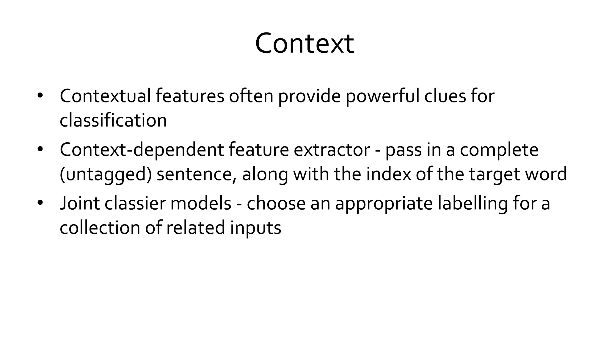 Context
• Contextual features often provide powerful clues for
classification
• Context-dependent feature extractor - pass in a complete
(untagged) sentence, along with the index of the target word
• Joint classier models - choose an appropriate labelling for a
collection of related inputs
 