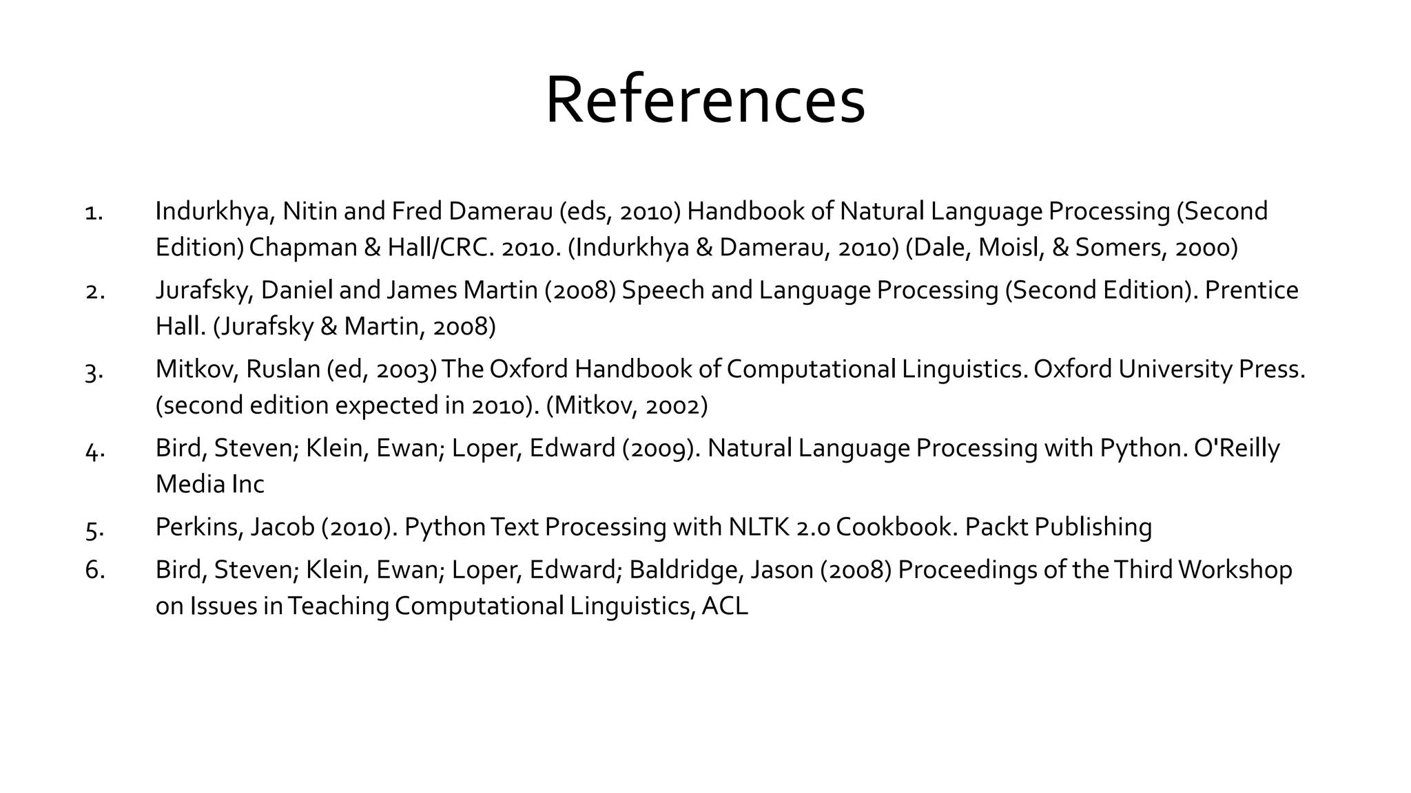 References
1. Indurkhya, Nitin and Fred Damerau (eds, 2010) Handbook of Natural Language Processing (Second
Edition)Chapman & Hall/CRC. 2010. (Indurkhya & Damerau, 2010) (Dale, Moisl, & Somers, 2000)
2. Jurafsky, Daniel and James Martin (2008) Speech and Language Processing (Second Edition). Prentice
Hall. (Jurafsky & Martin, 2008)
3. Mitkov, Ruslan (ed, 2003)The Oxford Handbook of Computational Linguistics.Oxford University Press.
(second edition expected in 2010). (Mitkov, 2002)
4. Bird, Steven; Klein, Ewan; Loper, Edward (2009). Natural Language Processing with Python. O'Reilly
Media Inc
5. Perkins, Jacob (2010). PythonText Processing with NLTK 2.0 Cookbook. Packt Publishing
6. Bird, Steven; Klein, Ewan; Loper, Edward; Baldridge, Jason (2008) Proceedings of theThirdWorkshop
on Issues inTeaching Computational Linguistics,ACL
 