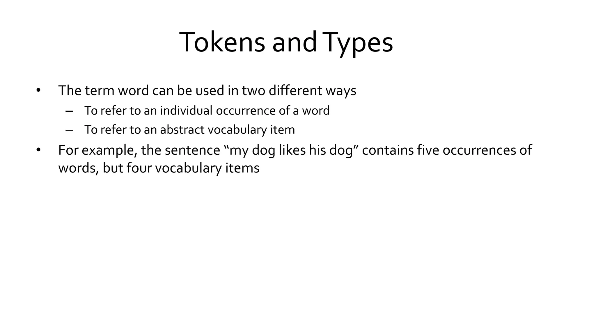 Tokens andTypes
• The term word can be used in two different ways
– To refer to an individual occurrence of a word
– To refer to an abstract vocabulary item
• For example, the sentence “my dog likes his dog” contains five occurrences of
words, but four vocabulary items
 