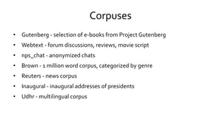Corpuses
• Gutenberg - selection of e-books from Project Gutenberg
• Webtext - forum discussions, reviews, movie script
• nps_chat - anonymized chats
• Brown - 1 million word corpus, categorized by genre
• Reuters - news corpus
• Inaugural - inaugural addresses of presidents
• Udhr - multilingual corpus
 