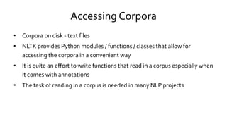 Accessing Corpora
• Corpora on disk - text files
• NLTK provides Python modules / functions / classes that allow for
accessing the corpora in a convenient way
• It is quite an effort to write functions that read in a corpus especially when
it comes with annotations
• The task of reading in a corpus is needed in many NLP projects
 