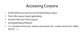 Accessing Corpora
• # tell Python we want to use the Gutenberg corpus
• from nltk.corpus import gutenberg
• # which files are in this corpus?
• print(gutenberg.fileids())
• >>> ['austen-emma.txt', 'austen-persuasion.txt', 'austen-sense.txt', 'bible-
kjv.txt', ...]
 