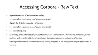 Accessing Corpora - RawText
• # get the raw text of a corpus = one string
• >>> emmaText = gutenberg.raw("austen-emma.txt")
• # print the first 289 characters of the text
• >>> emmaText = gutenberg.raw("austen-emma.txt")
• >>> emmaText[:289]
• '[Emma by Jane Austen 1816]nnVOLUME InnCHAPTER InnnEmmaWoodhouse, handsome, clever,
and rich, with a comfortable homenand happy disposition, seemed to unite some of the best
blessingsnof existence; and had lived nearly twenty-one years in the worldnwith very little to distress or
vex her.‘
 