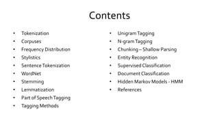 Contents
• Tokenization
• Corpuses
• Frequency Distribution
• Stylistics
• SentenceTokenization
• WordNet
• Stemming
• Lemmatization
• Part of SpeechTagging
• Tagging Methods
• UnigramTagging
• N-gramTagging
• Chunking – Shallow Parsing
• Entity Recognition
• SupervisedClassification
• DocumentClassification
• Hidden Markov Models - HMM
• References
 
