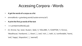 Accessing Corpora -Words
• # get the words of a corpus as a list
• emmaWords = gutenberg.words("austen-emma.txt")
• # print the first 30 words of the text
• >>> print(emmaWords[:30])
• ['[', 'Emma', 'by', 'Jane', 'Austen', '1816', ']', 'VOLUME', 'I', 'CHAPTER', 'I', 'Emma',
'Woodhouse‘, 'handsome', ',', 'clever', ',', 'and', 'rich', ',', 'with', 'a', 'comfortable', 'home',
'and‘, 'happy', 'disposition', ',', 'seemed']
 