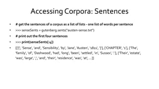 Accessing Corpora: Sentences
• # get the sentences of a corpus as a list of lists - one list of words per sentence
• >>> senseSents = gutenberg.sents("austen-sense.txt")
• # print out the first four sentences
• >>> print(senseSents[:4])
• [['[', 'Sense', 'and', 'Sensibility', 'by', 'Jane', 'Austen', '1811', ']'], ['CHAPTER', '1'], ['The',
'family', 'of', 'Dashwood', 'had', 'long‘, 'been', 'settled', 'in', 'Sussex', '.'], ['Their', 'estate',
'was', 'large', ',', 'and‘, 'their', 'residence', 'was', 'at', ...]]
 