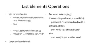 List Elements Operations
• List comprehension
– >>> len(set([word.lower() for word in
text4 if len(word)>5]))
– 7339
– >>> [w.upper() for w in text4[0:5]]
– ['FELLOW', '-', 'CITIZENS', 'OF', 'THE']
• Loops and conditionals
• For word in text4[0:5]:
if len(word)<5 and word.endswith('e'):
print word, ' is short and ends with e‘
elif word.istitle():
print word, ' is a titlecase word‘
else:
print word, 'is just another word'
 