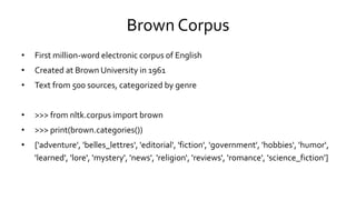 Brown Corpus
• First million-word electronic corpus of English
• Created at Brown University in 1961
• Text from 500 sources, categorized by genre
• >>> from nltk.corpus import brown
• >>> print(brown.categories())
• ['adventure', 'belles_lettres', 'editorial', 'fiction', 'government', 'hobbies', 'humor‘,
'learned', 'lore', 'mystery', 'news', 'religion‘, 'reviews', 'romance', 'science_fiction']
 
