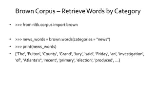 Brown Corpus – RetrieveWords by Category
• >>> from nltk.corpus import brown
• >>> news_words = brown.words(categories = "news")
• >>> print(news_words)
• ['The', 'Fulton', 'County', 'Grand', 'Jury', 'said', 'Friday', 'an', 'investigation',
'of', "Atlanta's“, 'recent', 'primary', 'election', 'produced', ...]
 