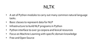 NLTK
• A set of Python modules to carry out many common natural language
tasks.
• Basic classes to represent data for NLP
• Infrastructure to build NLP programs in Python
• Python interface to over 50 corpora and lexical resources
• Focus on Machine Learning with specific domain knowledge
• Free and Open Source
 