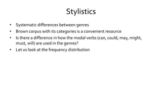 Stylistics
• Systematic differences between genres
• Brown corpus with its categories is a convenient resource
• Is there a difference in how the modal verbs (can, could, may, might,
must, will) are used in the genres?
• Let us look at the frequency distribution
 