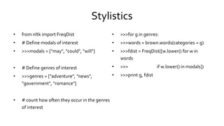Stylistics
• from nltk import FreqDist
• # Define modals of interest
• >>>modals = ["may", "could", "will"]
• # Define genres of interest
• >>>genres = ["adventure", "news",
"government", "romance"]
• # count how often they occur in the genres
of interest
• >>>for g in genres:
• >>>words = brown.words(categories = g)
• >>>fdist = FreqDist([w.lower() for w in
words
• >>> if w.lower() in modals])
• >>>print g, fdist
 