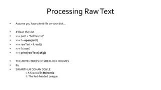 Processing RawText
• Assume you have a text file on your disk...
• # Read the text
• >>> path = "holmes.txt“
• >>> f = open(path)
• >>> rawText = f.read()
• >>> f.close()
• >>> print(rawText[:165])
• THE ADVENTURES OF SHERLOCK HOLMES
• By
• SIR ARTHUR CONAN DOYLE
I. A Scandal in Bohemia
II.The Red-headed League
 