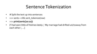 SentenceTokenization
• # Split the text up into sentences
• >>> sents = nltk.sent_tokenize(raw)
• >>> print(sents[20:22])
• ['I had seen little of Holmes lately.', 'My marriage had drifted usrnaway from
each other.‘, ...]
 