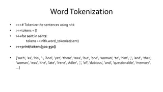 WordTokenization
• >>># Tokenize the sentences using nltk
• >>>tokens = []
• >>>for sent in sents:
tokens += nltk.word_tokenize(sent)
• >>>print(tokens[300:350])
• [’such’, ’as’, ’his’, ’.’, ’And’, ’yet’, ’there’, ’was’, ’but’, ’one’, ’woman’, ’to’, ’him’, ’,’, ’and’, ’that’,
’woman’, ’was’, ’the’, ’late’, ’Irene’, ’Adler’, ’,’, ’of’, ’dubious’, ’and’, ’questionable’, ’memory’,
...]
 