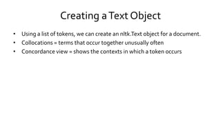 Creating aText Object
• Using a list of tokens, we can create an nltk.Text object for a document.
• Collocations = terms that occur together unusually often
• Concordance view = shows the contexts in which a token occurs
 